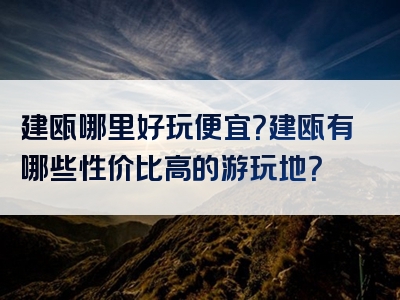 建瓯哪里好玩便宜？建瓯有哪些性价比高的游玩地？