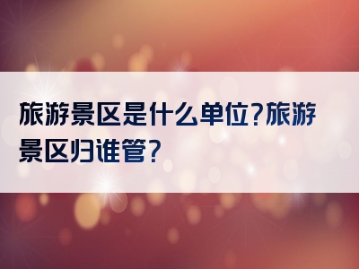 旅游景区是什么单位？旅游景区归谁管？