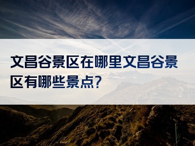文昌谷景区在哪里文昌谷景区有哪些景点？
