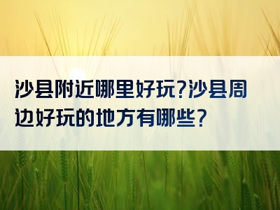 沙县附近哪里好玩？沙县周边好玩的地方有哪些？