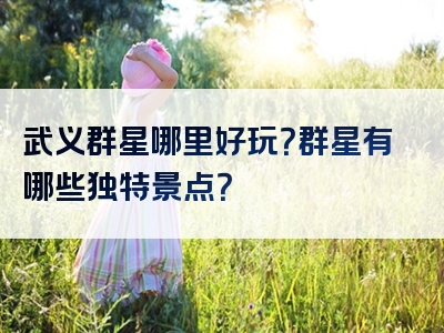 武义群星哪里好玩？群星有哪些独特景点？