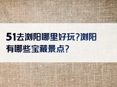 51去浏阳哪里好玩？浏阳有哪些宝藏景点？