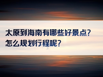 太原到海南有哪些好景点？怎么规划行程呢？