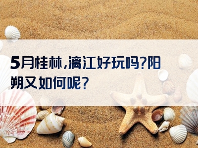 5月桂林，漓江好玩吗？阳朔又如何呢？