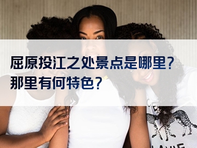 屈原投江之处景点是哪里？那里有何特色？