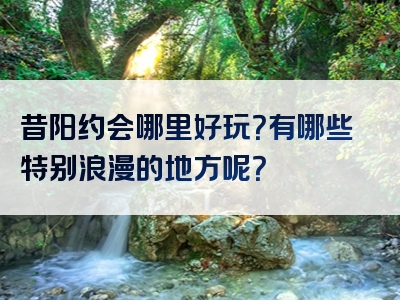 昔阳约会哪里好玩？有哪些特别浪漫的地方呢？