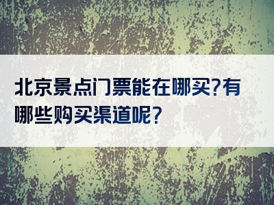北京景点门票能在哪买？有哪些购买渠道呢？