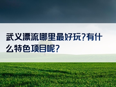武义漂流哪里最好玩？有什么特色项目呢？