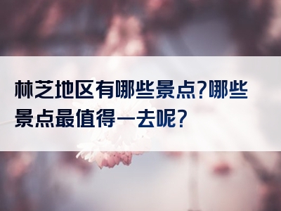 林芝地区有哪些景点？哪些景点最值得一去呢？