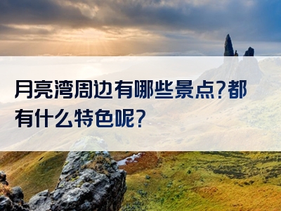 月亮湾周边有哪些景点？都有什么特色呢？