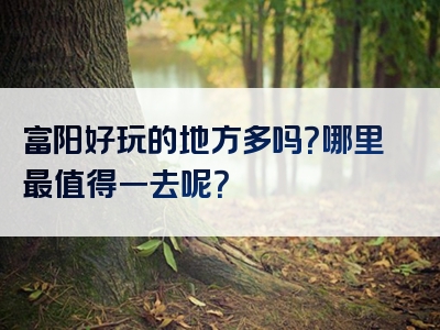 富阳好玩的地方多吗？哪里最值得一去呢？