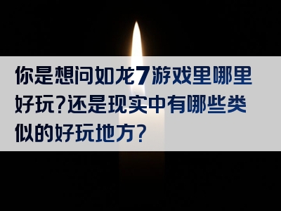 你是想问如龙7游戏里哪里好玩？还是现实中有哪些类似的好玩地方？