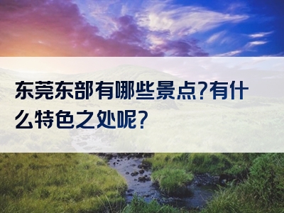 东莞东部有哪些景点？有什么特色之处呢？