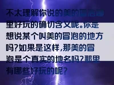 不太理解你说的美的冒泡哪里好玩的确切含义呢。你是想说某个叫美的冒泡的地方吗？如果是这样，那美的冒泡是个真实的地名吗？那里有哪些好玩的呢？