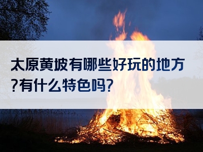 太原黄坡有哪些好玩的地方？有什么特色吗？