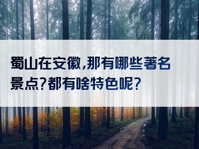 蜀山在安徽，那有哪些著名景点？都有啥特色呢？