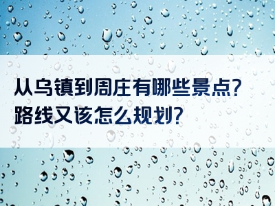 从乌镇到周庄有哪些景点？路线又该怎么规划？