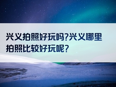 兴义拍照好玩吗？兴义哪里拍照比较好玩呢？