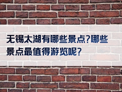无锡太湖有哪些景点？哪些景点最值得游览呢？