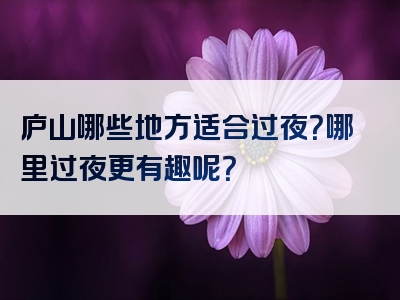 庐山哪些地方适合过夜？哪里过夜更有趣呢？