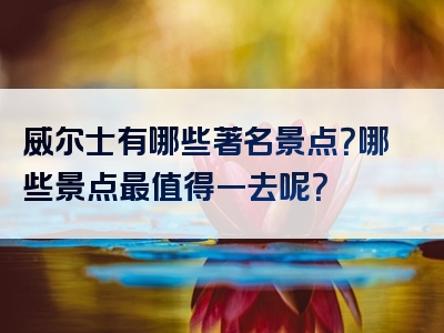 威尔士有哪些著名景点？哪些景点最值得一去呢？