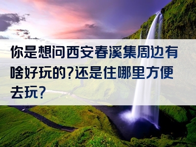 你是想问西安春溪集周边有啥好玩的？还是住哪里方便去玩？