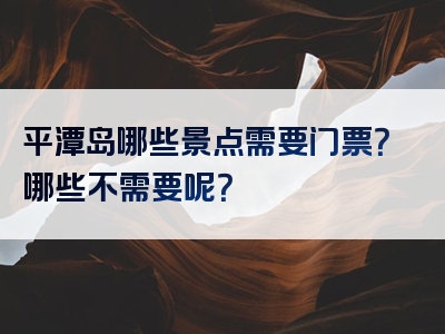 平潭岛哪些景点需要门票？哪些不需要呢？