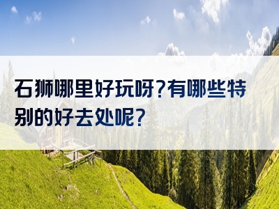 石狮哪里好玩呀？有哪些特别的好去处呢？