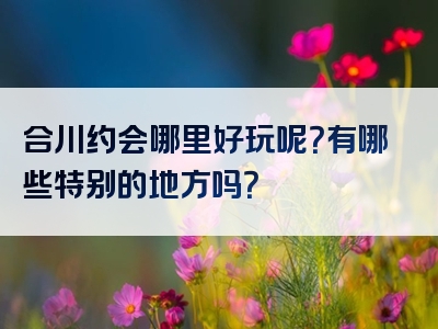 合川约会哪里好玩呢？有哪些特别的地方吗？