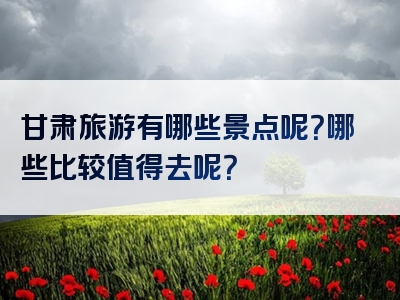 甘肃旅游有哪些景点呢？哪些比较值得去呢？