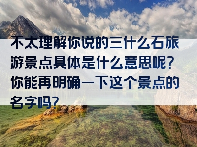 不太理解你说的三什么石旅游景点具体是什么意思呢？你能再明确一下这个景点的名字吗？