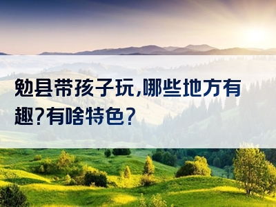 勉县带孩子玩，哪些地方有趣？有啥特色？