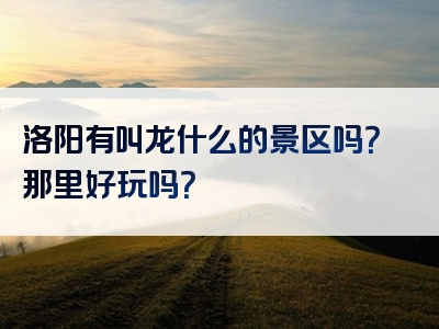 洛阳有叫龙什么的景区吗？那里好玩吗？