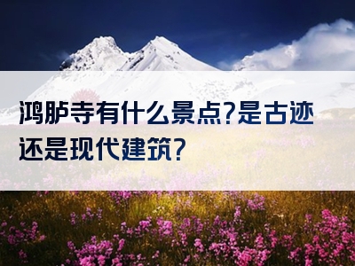 鸿胪寺有什么景点？是古迹还是现代建筑？