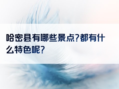 哈密县有哪些景点？都有什么特色呢？