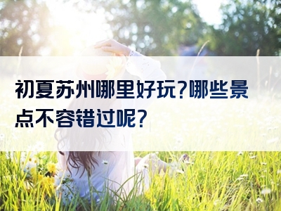 初夏苏州哪里好玩？哪些景点不容错过呢？
