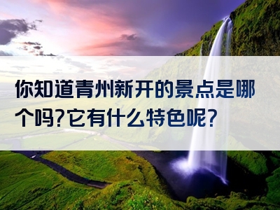 你知道青州新开的景点是哪个吗？它有什么特色呢？