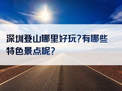 深圳登山哪里好玩？有哪些特色景点呢？