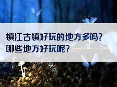镇江古镇好玩的地方多吗？哪些地方好玩呢？
