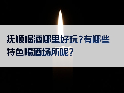 抚顺喝酒哪里好玩？有哪些特色喝酒场所呢？