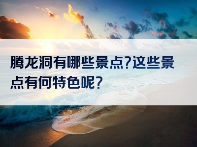 腾龙洞有哪些景点？这些景点有何特色呢？