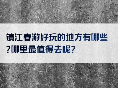 镇江春游好玩的地方有哪些？哪里最值得去呢？