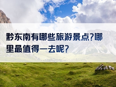 黔东南有哪些旅游景点？哪里最值得一去呢？