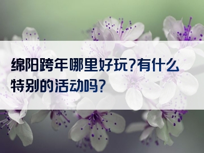 绵阳跨年哪里好玩？有什么特别的活动吗？