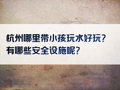 杭州哪里带小孩玩水好玩？有哪些安全设施呢？
