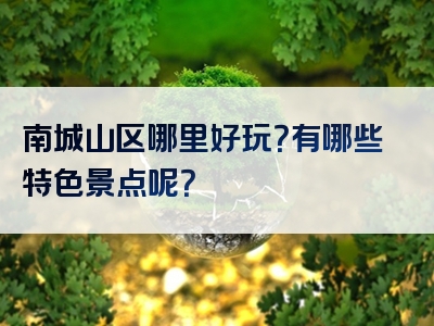 南城山区哪里好玩？有哪些特色景点呢？