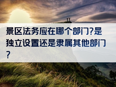景区法务应在哪个部门？是独立设置还是隶属其他部门？