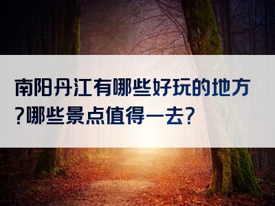 南阳丹江有哪些好玩的地方？哪些景点值得一去？