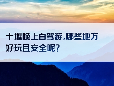 十堰晚上自驾游，哪些地方好玩且安全呢？