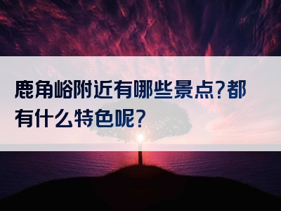 鹿角峪附近有哪些景点？都有什么特色呢？